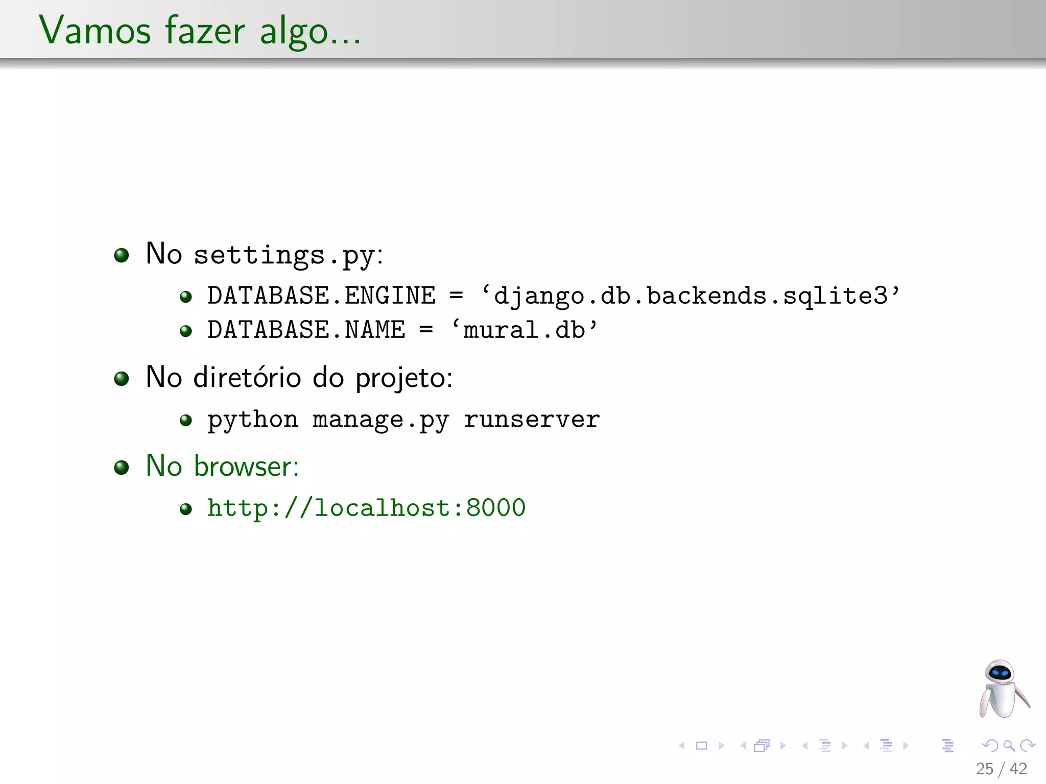 Vamos fazer algo...
No settings.py:
DATABASE.ENGINE = ‘django.db.backends.sqlite3’
DATABASE.NAME = ‘mural.db’
No diretório do projeto:
python manage.py runserver
No browser:
http://localhost:8000
25 / 42
 