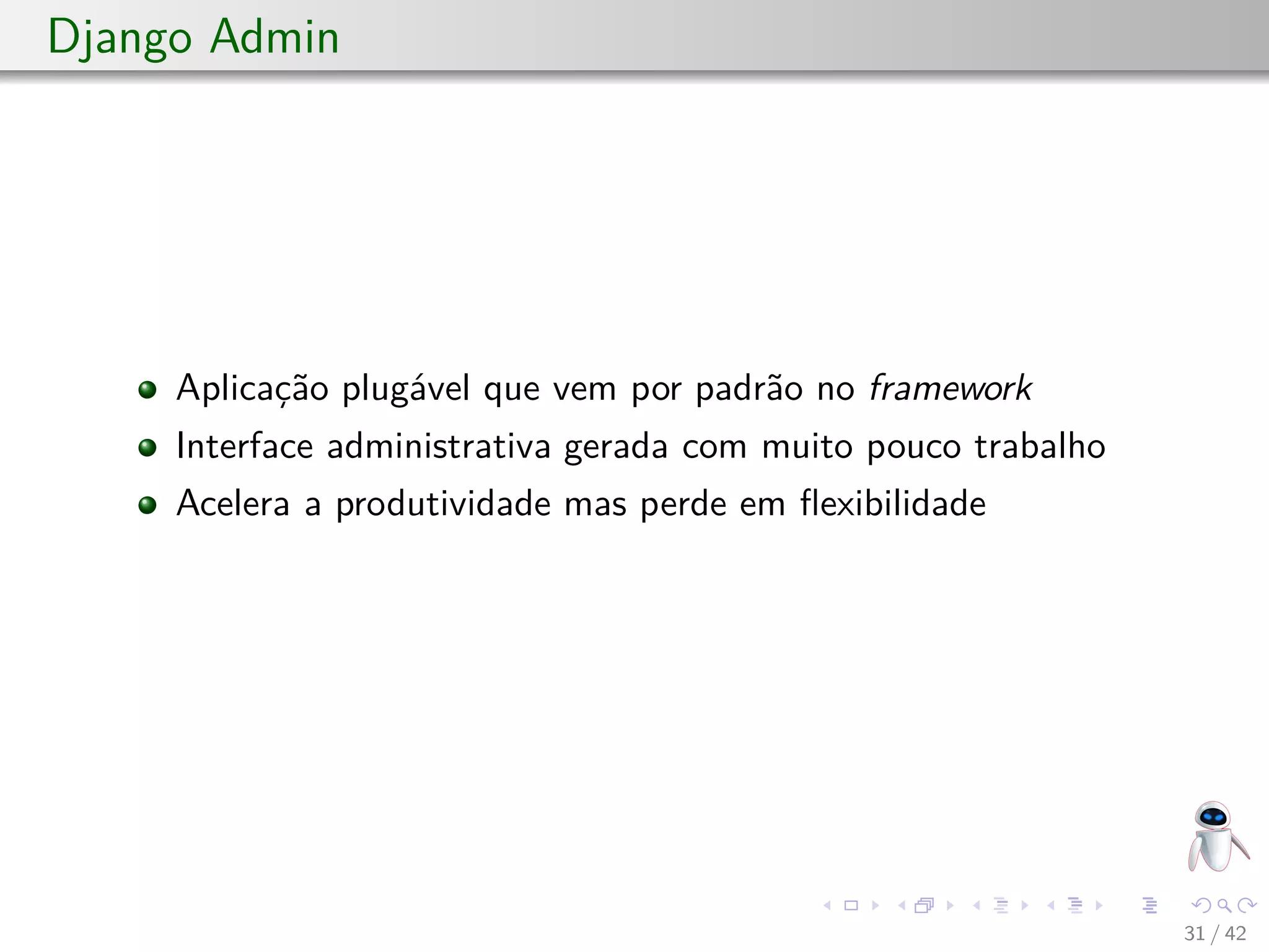 Django Admin
Aplicação plugável que vem por padrão no framework
Interface administrativa gerada com muito pouco trabalho
Acelera a produtividade mas perde em ﬂexibilidade
31 / 42
 