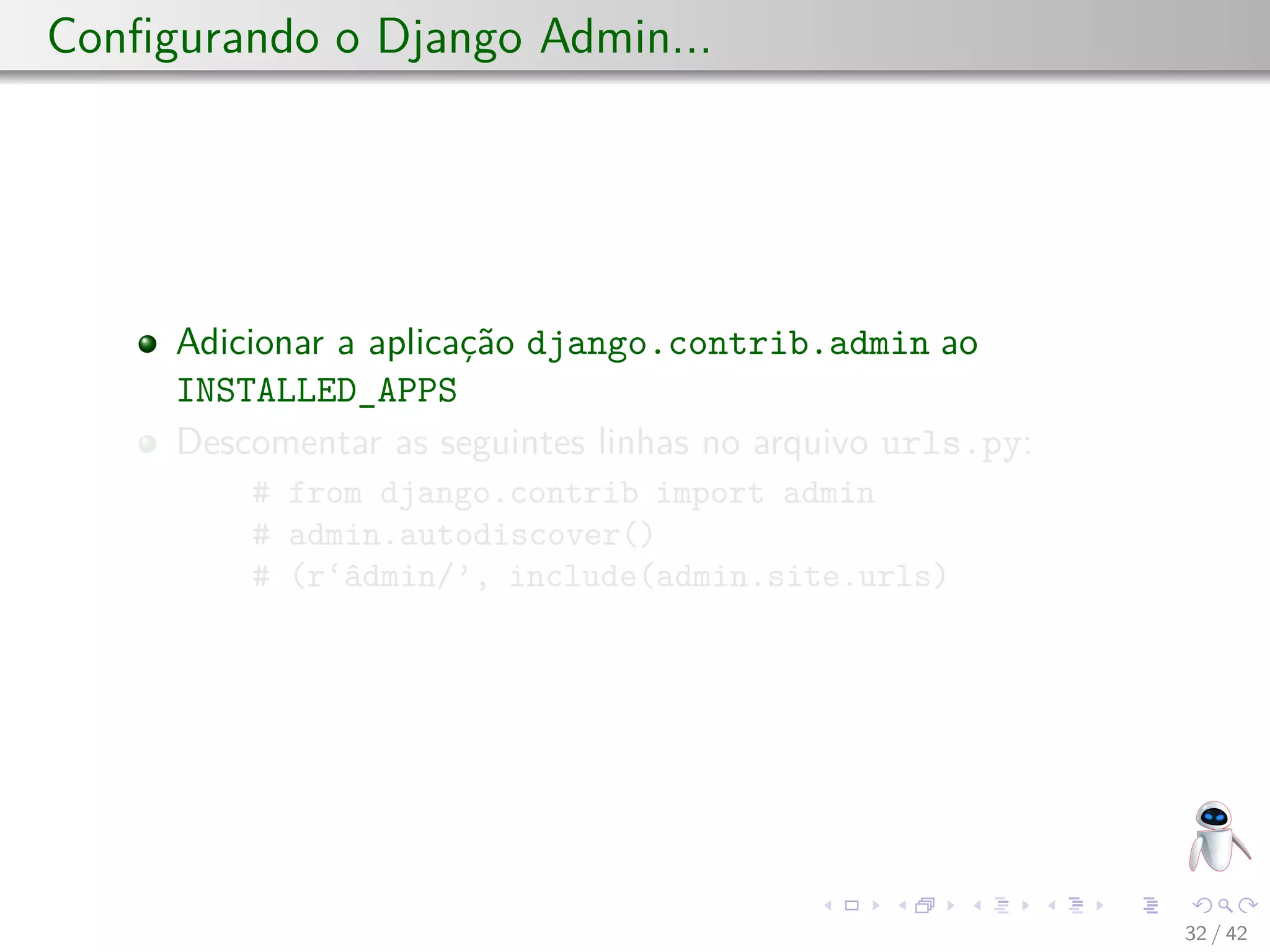 Conﬁgurando o Django Admin...
Adicionar a aplicação django.contrib.admin ao
INSTALLED_APPS
Descomentar as seguintes linhas no arquivo urls.py:
# from django.contrib import admin
# admin.autodiscover()
# (r‘âdmin/’, include(admin.site.urls)
32 / 42
 