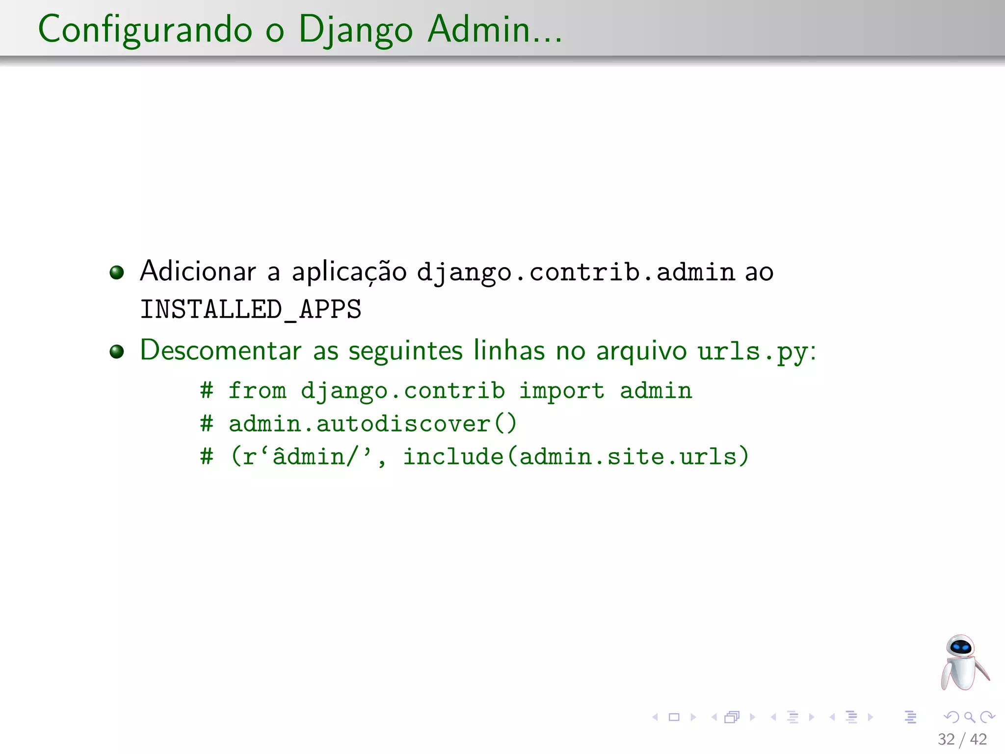 Conﬁgurando o Django Admin...
Adicionar a aplicação django.contrib.admin ao
INSTALLED_APPS
Descomentar as seguintes linhas no arquivo urls.py:
# from django.contrib import admin
# admin.autodiscover()
# (r‘âdmin/’, include(admin.site.urls)
32 / 42
 