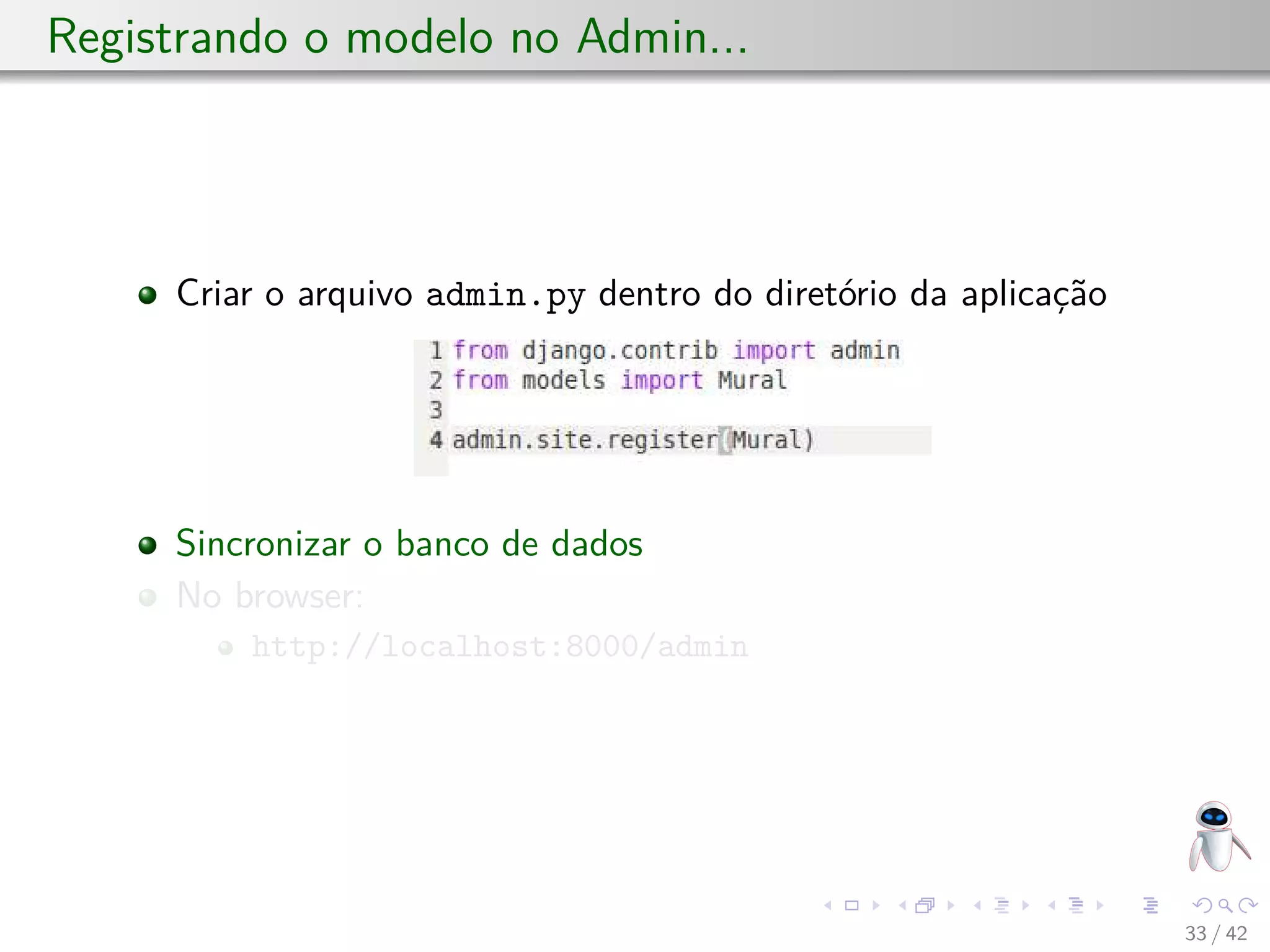 Registrando o modelo no Admin...
Criar o arquivo admin.py dentro do diretório da aplicação
Sincronizar o banco de dados
No browser:
http://localhost:8000/admin
33 / 42
 