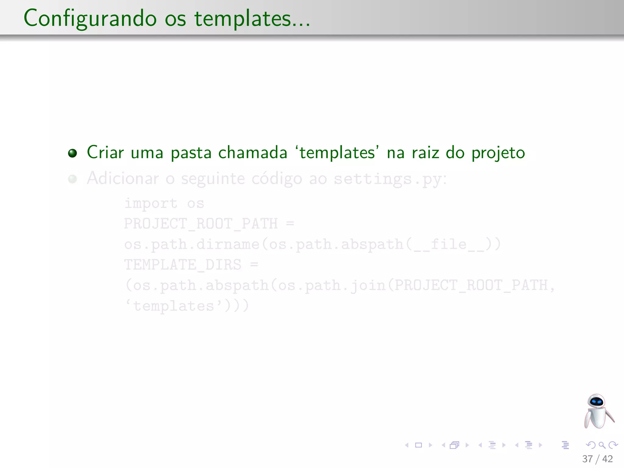 Conﬁgurando os templates...
Criar uma pasta chamada ‘templates’ na raiz do projeto
Adicionar o seguinte código ao settings.py:
import os
PROJECT_ROOT_PATH =
os.path.dirname(os.path.abspath(__file__))
TEMPLATE_DIRS =
(os.path.abspath(os.path.join(PROJECT_ROOT_PATH,
‘templates’)))
37 / 42
 