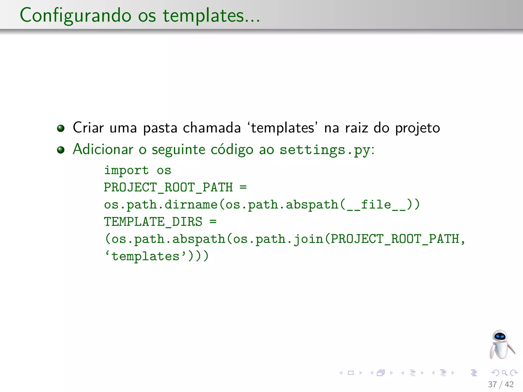 Conﬁgurando os templates...
Criar uma pasta chamada ‘templates’ na raiz do projeto
Adicionar o seguinte código ao settings.py:
import os
PROJECT_ROOT_PATH =
os.path.dirname(os.path.abspath(__file__))
TEMPLATE_DIRS =
(os.path.abspath(os.path.join(PROJECT_ROOT_PATH,
‘templates’)))
37 / 42
 