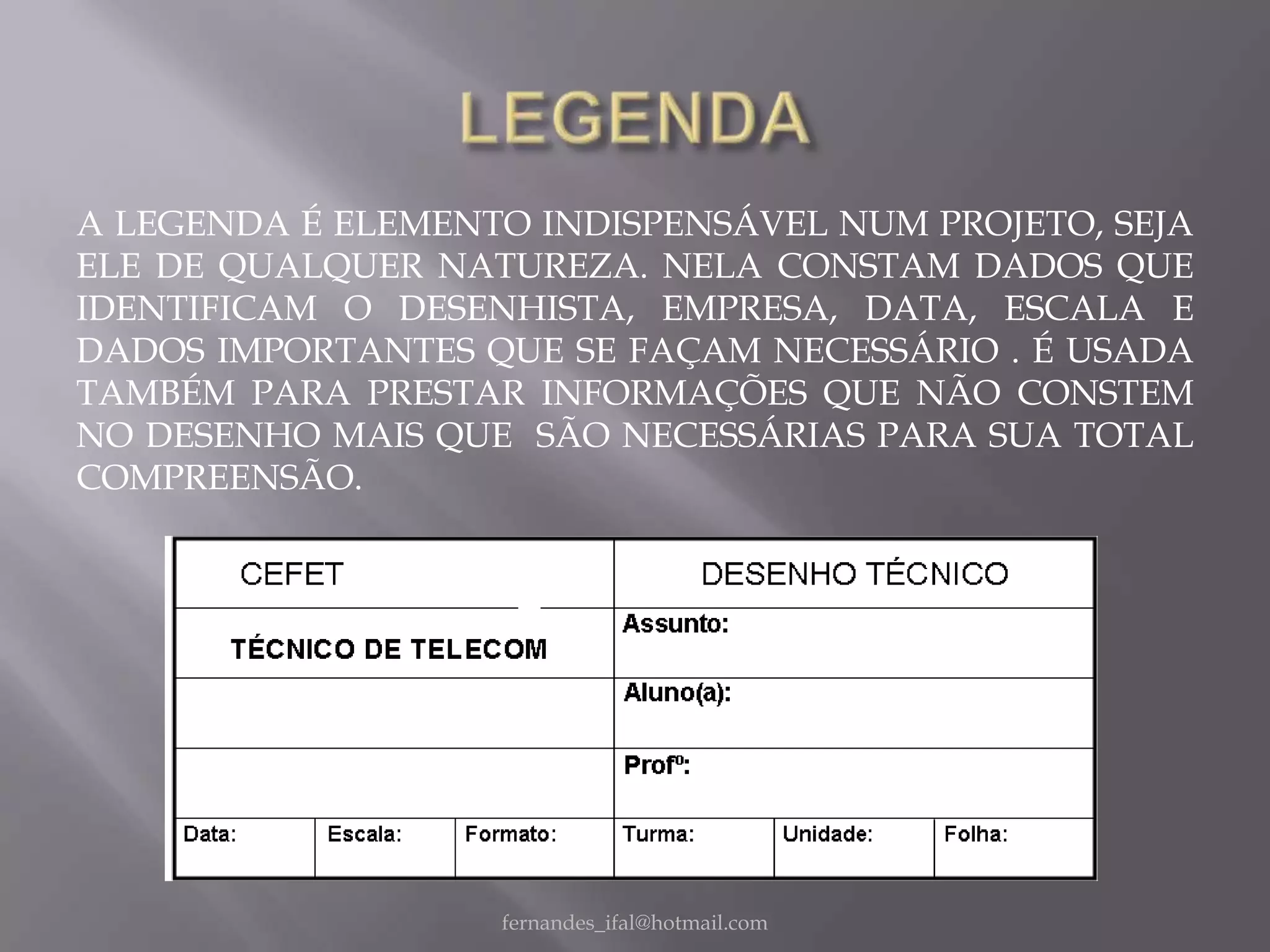 A LEGENDA É ELEMENTO INDISPENSÁVEL NUM PROJETO, SEJA
ELE DE QUALQUER NATUREZA. NELA CONSTAM DADOS QUE
IDENTIFICAM O DESENHISTA, EMPRESA, DATA, ESCALA E
DADOS IMPORTANTES QUE SE FAÇAM NECESSÁRIO . É USADA
TAMBÉM PARA PRESTAR INFORMAÇÕES QUE NÃO CONSTEM
NO DESENHO MAIS QUE SÃO NECESSÁRIAS PARA SUA TOTAL
COMPREENSÃO.




                   fernandes_ifal@hotmail.com
 