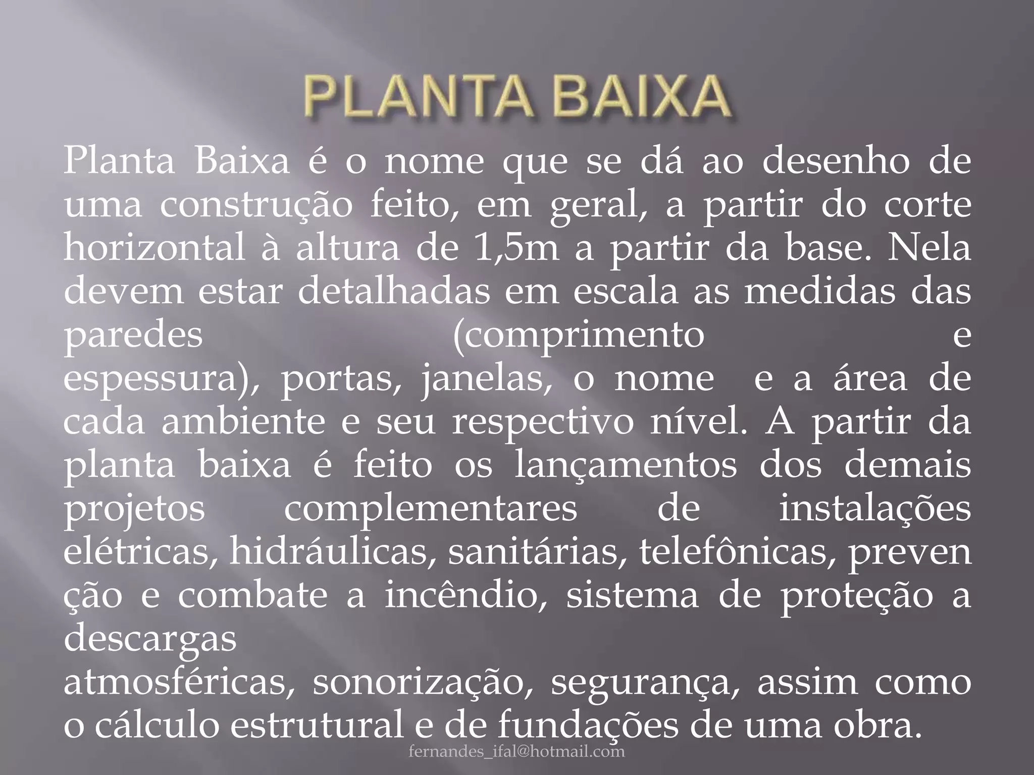 Planta Baixa é o nome que se dá ao desenho de
uma construção feito, em geral, a partir do corte
horizontal à altura de 1,5m a partir da base. Nela
devem estar detalhadas em escala as medidas das
paredes                   (comprimento                       e
espessura), portas, janelas, o nome e a área de
cada ambiente e seu respectivo nível. A partir da
planta baixa é feito os lançamentos dos demais
projetos      complementares                    de instalações
elétricas, hidráulicas, sanitárias, telefônicas, preven
ção e combate a incêndio, sistema de proteção a
descargas
atmosféricas, sonorização, segurança, assim como
o cálculo estrutural fernandes_ifal@hotmail.com
                      e de fundações de uma obra.
 