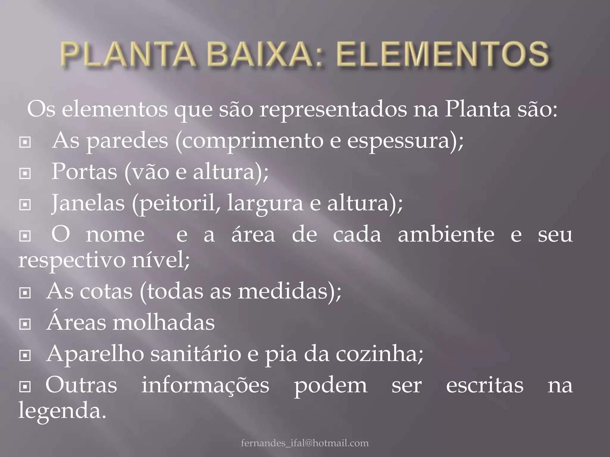 Os elementos que são representados na Planta são:
 As paredes (comprimento e espessura);

 Portas (vão e altura);

 Janelas (peitoril, largura e altura);

 O nome       e a área de cada ambiente e seu
respectivo nível;
 As cotas (todas as medidas);

 Áreas molhadas

 Aparelho sanitário e pia da cozinha;

 Outras    informações podem ser escritas na
legenda.
                    fernandes_ifal@hotmail.com
 