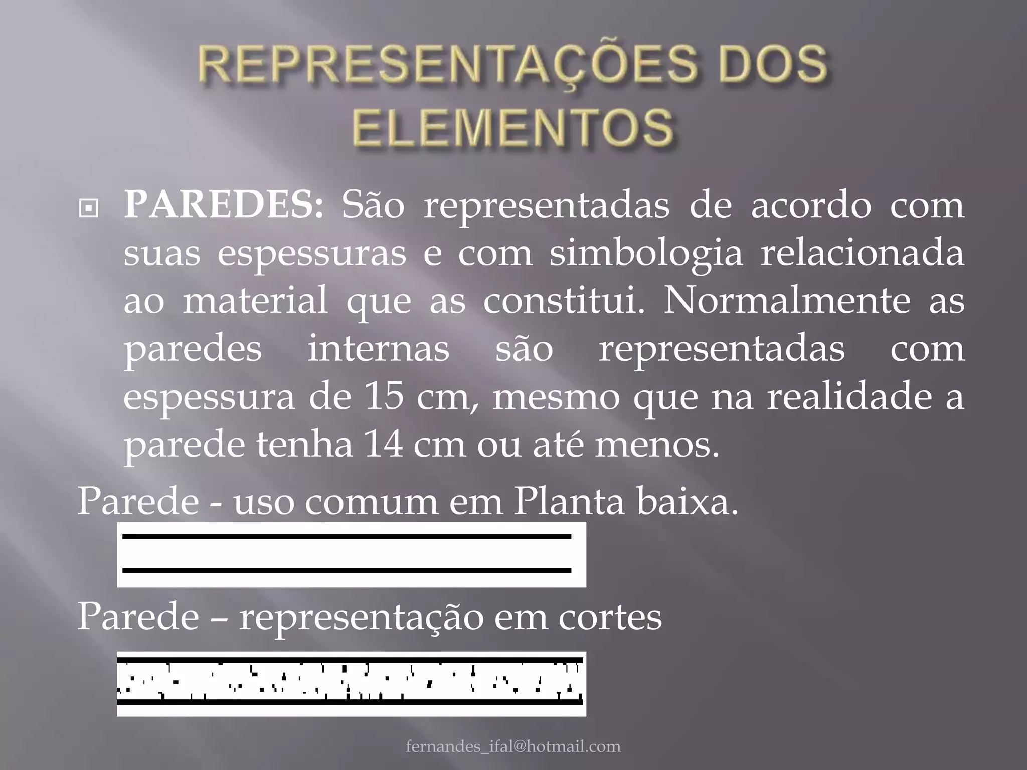  PAREDES: São representadas de acordo com
  suas espessuras e com simbologia relacionada
  ao material que as constitui. Normalmente as
  paredes internas são representadas com
  espessura de 15 cm, mesmo que na realidade a
  parede tenha 14 cm ou até menos.
Parede - uso comum em Planta baixa.

Parede – representação em cortes


                 fernandes_ifal@hotmail.com
 