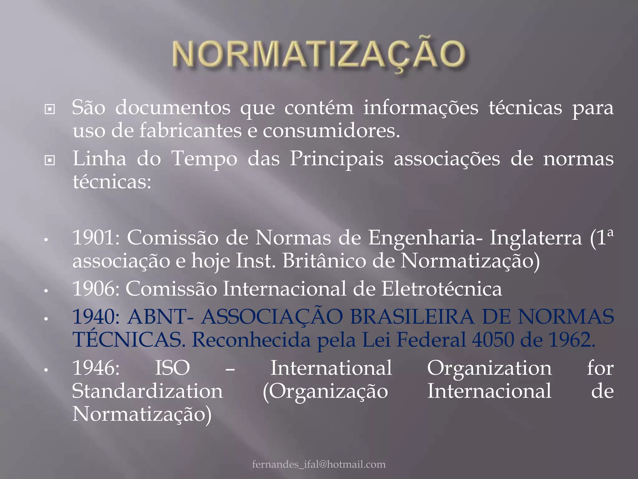    São documentos que contém informações técnicas para
    uso de fabricantes e consumidores.
   Linha do Tempo das Principais associações de normas
    técnicas:

•   1901: Comissão de Normas de Engenharia- Inglaterra (1ª
    associação e hoje Inst. Britânico de Normatização)
•   1906: Comissão Internacional de Eletrotécnica
•   1940: ABNT- ASSOCIAÇÃO BRASILEIRA DE NORMAS
    TÉCNICAS. Reconhecida pela Lei Federal 4050 de 1962.
•   1946:    ISO    –     International    Organization  for
    Standardization      (Organização      Internacional  de
    Normatização)

                      fernandes_ifal@hotmail.com
 