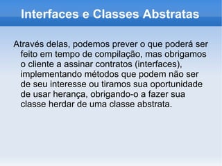 Interfaces e Classes Abstratas

Através delas, podemos prever o que poderá ser
 feito em tempo de compilação, mas obrigamos
 o cliente a assinar contratos (interfaces),
 implementando métodos que podem não ser
 de seu interesse ou tiramos sua oportunidade
 de usar herança, obrigando-o a fazer sua
 classe herdar de uma classe abstrata.
 
