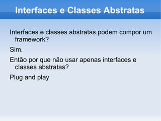 Interfaces e Classes Abstratas

Interfaces e classes abstratas podem compor um
  framework?
Sim.
Então por que não usar apenas interfaces e
 classes abstratas?
Plug and play
 