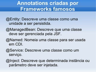 Annotations criadas por
       Frameworks famosos
@Entity: Descreve uma classe como uma
 unidade a ser persistida.
@ManagedBean: Descreve que uma classe
 deve ser gerenciada pela JSF.
@Named: Nomeia uma classe para ser usada
 em CDI.
@Service: Descreve uma classe como um
 serviço.
@Inject: Descreve que determinada instância ou
 parâmetro deve ser injetada.
 