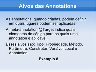 Alvos das Annotations

As annotations, quando criadas, podem definir
 em quais lugares podem ser aplicadas.
A meta-annotation @Target indica quais
 elementos de código para os quais uma
 annotation é aplicavel.
Esses alvos são: Tipo, Propriedade, Método,
 Parâmetro, Construtor, Variável Local e
 Annotation.
                  Exemplo 8
 
