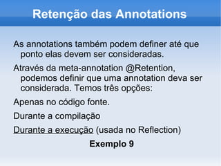Retenção das Annotations

As annotations também podem definer até que
 ponto elas devem ser consideradas.
Através da meta-annotation @Retention,
 podemos definir que uma annotation deva ser
 considerada. Temos três opções:
Apenas no código fonte.
Durante a compilação
Durante a execução (usada no Reflection)
                  Exemplo 9
 