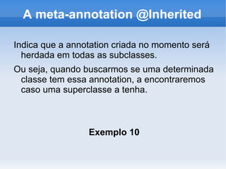 A meta-annotation @Inherited

Indica que a annotation criada no momento será
  herdada em todas as subclasses.
Ou seja, quando buscarmos se uma determinada
 classe tem essa annotation, a encontraremos
 caso uma superclasse a tenha.



                 Exemplo 10
 