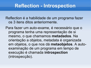 Reflection - Introspection

Reflection é a habilidade de um programa fazer
 os 3 itens ditos anteriormente.
Para fazer um auto-exame, é necessário que o
 programa tenha uma representação de si
 mesmo, o que chamamos metadados. Na
 orientação a objetos, metadata é organizada
 em objetos, o que nos dá metaobjetos. A auto-
 examinação de um programa em tempo de
 execução é chamada introspection
 (introspecção).
 