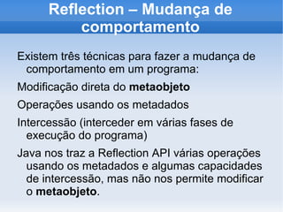 Reflection – Mudança de
          comportamento
Existem três técnicas para fazer a mudança de
 comportamento em um programa:
Modificação direta do metaobjeto
Operações usando os metadados
Intercessão (interceder em várias fases de
  execução do programa)
Java nos traz a Reflection API várias operações
  usando os metadados e algumas capacidades
  de intercessão, mas não nos permite modificar
  o metaobjeto.
 