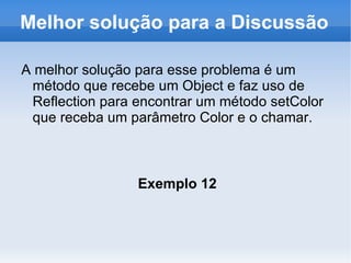 Melhor solução para a Discussão

A melhor solução para esse problema é um
 método que recebe um Object e faz uso de
 Reflection para encontrar um método setColor
 que receba um parâmetro Color e o chamar.



                 Exemplo 12
 