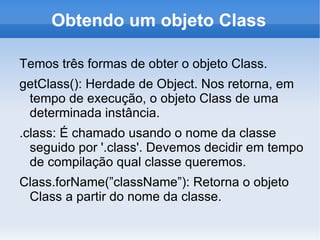 Obtendo um objeto Class

Temos três formas de obter o objeto Class.
getClass(): Herdade de Object. Nos retorna, em
 tempo de execução, o objeto Class de uma
 determinada instância.
.class: É chamado usando o nome da classe
  seguido por '.class'. Devemos decidir em tempo
  de compilação qual classe queremos.
Class.forName(”className”): Retorna o objeto
 Class a partir do nome da classe.
 