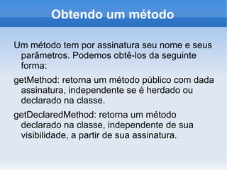 Obtendo um método

Um método tem por assinatura seu nome e seus
 parâmetros. Podemos obtê-los da seguinte
 forma:
getMethod: retorna um método público com dada
 assinatura, independente se é herdado ou
 declarado na classe.
getDeclaredMethod: retorna um método
 declarado na classe, independente de sua
 visibilidade, a partir de sua assinatura.
 
