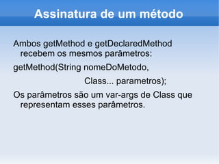 Assinatura de um método

Ambos getMethod e getDeclaredMethod
 recebem os mesmos parâmetros:
getMethod(String nomeDoMetodo,
                Class... parametros);
Os parâmetros são um var-args de Class que
 representam esses parâmetros.
 