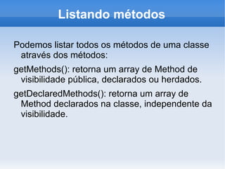 Listando métodos

Podemos listar todos os métodos de uma classe
 através dos métodos:
getMethods(): retorna um array de Method de
 visibilidade pública, declarados ou herdados.
getDeclaredMethods(): retorna um array de
 Method declarados na classe, independente da
 visibilidade.
 