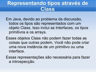 Representando tipos através de
           Class
Em Java, devido ao problema da discussão,
 todos os tipos são representados com um
 objeto Class. Isso inclui as Interfaces, os tipos
 primitivos e os arrays.
Esses objetos Class não podem fazer todas as
 coisas que outras podem. Você não pode criar
 uma nova instância de um primitivo ou uma
 interface.
Essas representações são necessária para fazer
 a introspecção.
 