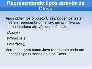 Representando tipos através de
           Class
Após obtermos o objeto Class, podemos testar
 se ele representa um array, um primitivo ou
 uma interface através dos métodos:
isArray()
isPrimitive()
isInterface()
Veremos agora como Java representa cada um
 desses tipos usando objetos Class.
 