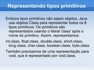 Representando tipos primitivos

Embora tipos primitivos não sejam objetos, Java
 usa objetos Class para representar todos os 8
 tipos primitivos. Os primitivos são
 representados usando o literal 'class' após o
 nome do primitivo. Assim, representamos:
int.class, float.class, double.class, short.class,
  long.class, char.class, boolean.class, byte.class
Também precisamos de uma representação para
 void, que é representado por void.class.
 