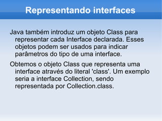 Representando interfaces

Java também introduz um objeto Class para
  representar cada Interface declarada. Esses
  objetos podem ser usados para indicar
  parâmetros do tipo de uma interface.
Obtemos o objeto Class que representa uma
 interface através do literal 'class'. Um exemplo
 seria a interface Collection, sendo
 representada por Collection.class.
 