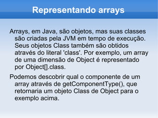 Representando arrays

Arrays, em Java, são objetos, mas suas classes
 são criadas pela JVM em tempo de execução.
 Seus objetos Class também são obtidos
 através do literal 'class'. Por exemplo, um array
 de uma dimensão de Object é representado
 por Object[].class.
Podemos descobrir qual o componente de um
 array através de getComponentType(), que
 retornaria um objeto Class de Object para o
 exemplo acima.
 