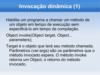 Invocação dinâmica (1)

Habilita um programa a chamar um método de
 um objeto em tempo de execução sem
 especificá-lo em tempo de compilação.
Object invoke(Object target, Object...
 parameters);
Target é o objeto que terá seu método chamada.
 Parâmetros (var-args) são os parâmetros que o
 método invocado espera. O método invoke
 retorna um Object, o retorno do método
 invocado.
 
