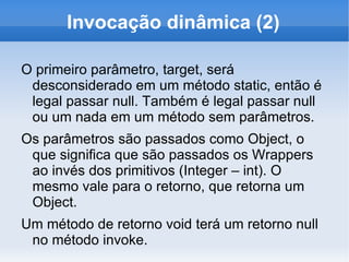 Invocação dinâmica (2)

O primeiro parâmetro, target, será
 desconsiderado em um método static, então é
 legal passar null. Também é legal passar null
 ou um nada em um método sem parâmetros.
Os parâmetros são passados como Object, o
 que significa que são passados os Wrappers
 ao invés dos primitivos (Integer – int). O
 mesmo vale para o retorno, que retorna um
 Object.
Um método de retorno void terá um retorno null
 no método invoke.
 