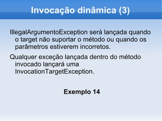 Invocação dinâmica (3)

IllegalArgumentoException será lançada quando
   o target não suportar o método ou quando os
   parâmetros estiverem incorretos.
Qualquer exceção lançada dentro do método
 invocado lançará uma
 InvocationTargetException.


                 Exemplo 14
 