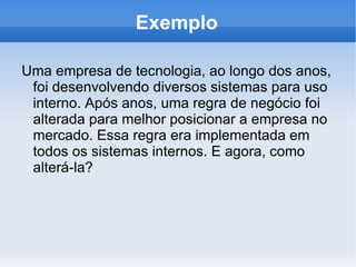 Exemplo

Uma empresa de tecnologia, ao longo dos anos,
 foi desenvolvendo diversos sistemas para uso
 interno. Após anos, uma regra de negócio foi
 alterada para melhor posicionar a empresa no
 mercado. Essa regra era implementada em
 todos os sistemas internos. E agora, como
 alterá-la?
 
