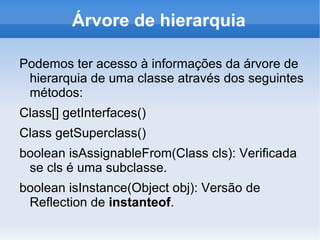 Árvore de hierarquia

Podemos ter acesso à informações da árvore de
 hierarquia de uma classe através dos seguintes
 métodos:
Class[] getInterfaces()
Class getSuperclass()
boolean isAssignableFrom(Class cls): Verificada
 se cls é uma subclasse.
boolean isInstance(Object obj): Versão de
 Reflection de instanteof.
 