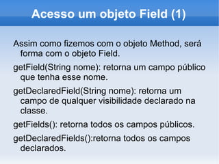 Acesso um objeto Field (1)

Assim como fizemos com o objeto Method, será
 forma com o objeto Field.
getField(String nome): retorna um campo público
 que tenha esse nome.
getDeclaredField(String nome): retorna um
 campo de qualquer visibilidade declarado na
 classe.
getFields(): retorna todos os campos públicos.
getDeclaredFields():retorna todos os campos
 declarados.
 