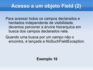 Acesso a um objeto Field (2)

Para acessar todos os campos declarados e
 herdados independente de visibilidade,
 devemos percorrer a árvore hierarquica em
 busca dos campos declarados nela.
Quando uma busca por um campo não o
 encontra, é lançada a NoSuchFieldException.



                 Exemplo 16
 
