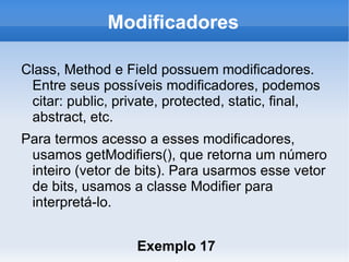 Modificadores

Class, Method e Field possuem modificadores.
 Entre seus possíveis modificadores, podemos
 citar: public, private, protected, static, final,
 abstract, etc.
Para termos acesso a esses modificadores,
 usamos getModifiers(), que retorna um número
 inteiro (vetor de bits). Para usarmos esse vetor
 de bits, usamos a classe Modifier para
 interpretá-lo.


                   Exemplo 17
 