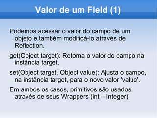 Valor de um Field (1)

Podemos acessar o valor do campo de um
 objeto e também modificá-lo através de
 Reflection.
get(Object target): Retorna o valor do campo na
 instância target.
set(Object target, Object value): Ajusta o campo,
  na instância target, para o novo valor 'value'.
Em ambos os casos, primitivos são usados
 através de seus Wrappers (int – Integer)
 