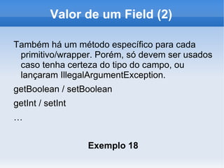 Valor de um Field (2)

Também há um método específico para cada
 primitivo/wrapper. Porém, só devem ser usados
 caso tenha certeza do tipo do campo, ou
 lançaram IllegalArgumentException.
getBoolean / setBoolean
getInt / setInt
…


                  Exemplo 18
 