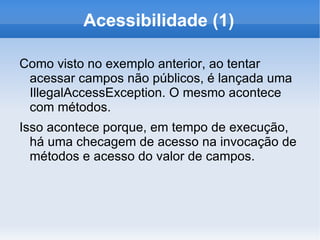 Acessibilidade (1)

Como visto no exemplo anterior, ao tentar
 acessar campos não públicos, é lançada uma
 IllegalAccessException. O mesmo acontece
 com métodos.
Isso acontece porque, em tempo de execução,
  há uma checagem de acesso na invocação de
  métodos e acesso do valor de campos.
 