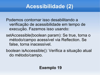 Acessibilidade (2)

Podemos contornar isso desabilitando a
 verificação de acessibilidade em tempo de
 execução. Fazemos isso usando:
setAccessible(boolean param): Se true, torna o
  método/campo acessível via Reflection. Se
  false, torna inacessível.
boolean isAccessible(): Verifica a situação atual
 do método/campo.


                   Exemplo 19
 