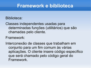 Framework e biblioteca

Biblioteca:
Classes independentes usadas para
 determinadas funções (utilitários) que são
 chamadas pelo cliente.
Framework:
Interconexão de classes que trabalham em
  conjunto para um fim comum às várias
  aplicações. O cliente insere código específico
  que será chamado pelo código geral do
  Framework.
 