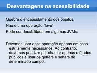 Desvantagens na acessibilidade

Quebra o encapsulamento dos objetos.
Não é uma operação ”leve”.
Pode ser desabilitada em algumas JVMs.


Devemos usar essa operação apenas em caso
 estritamente necessários. Ao contrário,
 devemos priorizar por chamar apenas métodos
 públicos e usar os getters e setters de
 determinado campo.
 