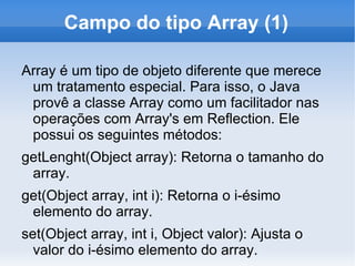 Campo do tipo Array (1)

Array é um tipo de objeto diferente que merece
 um tratamento especial. Para isso, o Java
 provê a classe Array como um facilitador nas
 operações com Array's em Reflection. Ele
 possui os seguintes métodos:
getLenght(Object array): Retorna o tamanho do
 array.
get(Object array, int i): Retorna o i-ésimo
 elemento do array.
set(Object array, int i, Object valor): Ajusta o
  valor do i-ésimo elemento do array.
 