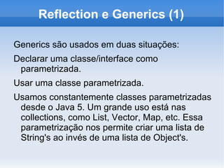 Reflection e Generics (1)

Generics são usados em duas situações:
Declarar uma classe/interface como
 parametrizada.
Usar uma classe parametrizada.
Usamos constantemente classes parametrizadas
 desde o Java 5. Um grande uso está nas
 collections, como List, Vector, Map, etc. Essa
 parametrização nos permite criar uma lista de
 String's ao invés de uma lista de Object's.
 