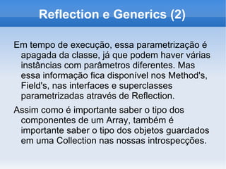 Reflection e Generics (2)

Em tempo de execução, essa parametrização é
 apagada da classe, já que podem haver várias
 instâncias com parâmetros diferentes. Mas
 essa informação fica disponível nos Method's,
 Field's, nas interfaces e superclasses
 parametrizadas através de Reflection.
Assim como é importante saber o tipo dos
 componentes de um Array, também é
 importante saber o tipo dos objetos guardados
 em uma Collection nas nossas introspecções.
 