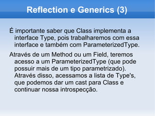 Reflection e Generics (3)

É importante saber que Class implementa a
 interface Type, pois trabalharemos com essa
 interface e também com ParameterizedType.
Através de um Method ou um Field, teremos
 acesso a um ParameterizedType (que pode
 possuir mais de um tipo parametrizado).
 Através disso, acessamos a lista de Type's,
 que podemos dar um cast para Class e
 continuar nossa introspecção.
 