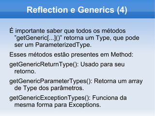 Reflection e Generics (4)

É importante saber que todos os métodos
 ”getGeneric[...]()” retorna um Type, que pode
 ser um ParameterizedType.
Esses métodos estão presentes em Method:
getGenericReturnType(): Usado para seu
 retorno.
getGenericParameterTypes(): Retorna um array
 de Type dos parâmetros.
getGenericExceptionTypes(): Funciona da
 mesma forma para Exceptions.
 