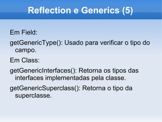 Reflection e Generics (5)

Em Field:
getGenericType(): Usado para verificar o tipo do
 campo.
Em Class:
getGenericInterfaces(): Retorna os tipos das
 interfaces implementadas pela classe.
getGenericSuperclass(): Retorna o tipo da
 superclasse.
 